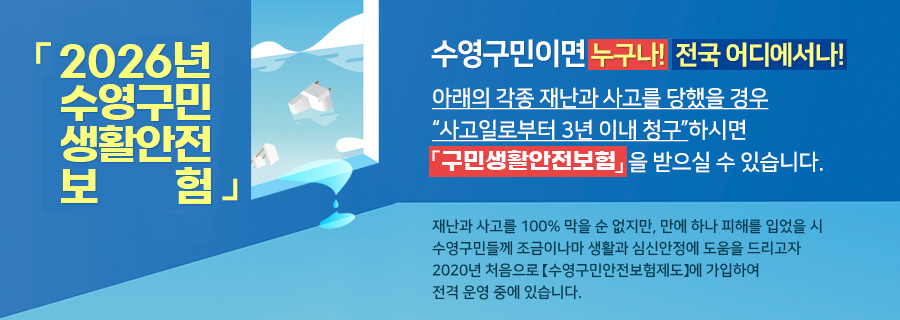2026년 수영구민 생활안전 보험
수영구민이면 누구나! 전국 어디에서나!
아래의 각종 재난과 사고를 당했을 경우 '사고일로부터 3년 이내 청구'하시면 '구민생활안전보험 혜택'을 받으실 수 있습니다.
재난과 사고를 100% 막을 순 없지만, 만에 하나 피해를 입었을 시 수영구민들께 조금이나마 생활과 심신안정에 도움을 드리고자 2020년 처음으로 '수영구민안전보험제도'에 가입하여 전격 운영 중에 있습니다.