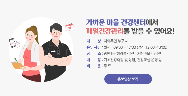 가까운 마을 건강센터에서 매일건강관리를 받을 수 있어요.
대상:지역주민 누구나
운영시간:월 ~금 09:00~17:00 (점심 12:00~13:00)
장소: 광안1동 행정복지센터 2층 마을 건강센터
내용:기초건강측정 및 상담, 건강교실 운영 등
비용: 무료
홍보영상 보기
