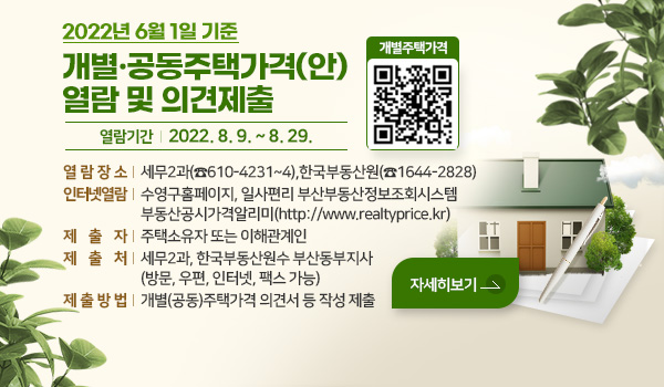 2022년 6월 1일 기준 개별·공동주택가격(안) 열람 및 의견제출
열람기간 : 2022. 8. 9. ~ 8. 29.                               
열람장소 : 세무2과(☎610-4231~4),한국부동산원(☎1644-2828) 
인터넷열람 : 수영구홈페이지, 일사편리 부산부동산정보조회시스템
                    부동산공시가격알리미(http://www.realtyprice.kr)
제출자 : 주택소유자 또는 이해관계인
제출처 : 세무2과, 한국부동산원수 부산동부지사(방문, 우편, 인터넷, 팩스 가능)
제출방법 : 개별(공동)주택가격 의견서 등 작성 제출
개별주택가격 QR코드
자세히보기