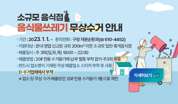 소규모 음식점 음식물쓰레기 무상수거 안내 소규모 음식점 음식물쓰레기 무상수거 안내
*기    간 : 2023. 1. 1. ~ 
*문의전화 : 구청 자원순환과(☎ 610-4452)
*지원대상 : 관내 영업 신고된 규모 200㎡ 미만 소규모 일반·휴게음식점
*배출일시 : 주 3회(일,화,목) 18:00 ~ 22:00
*배출방법 : 20ℓ 전용 수거용기에 납부 필증 부착 없이 주3회 배출
*반드시 업소명이 기재된 무상 배출업소 스티커 부착 후 사용 ▷ 수거업체에서 부착
   ※ 업소 당 무상 수거 배출량은 20ℓ 전용 수거용기 1통으로 제한
자세히보기