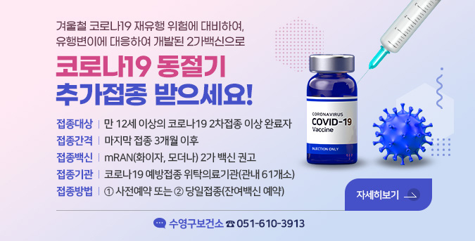 겨울철 코로나19 재유행 위험에 대비하여,
유행변이에 대응하여 개발된 2가백신으로
코로나19 동절기 추가접종 받으세요!
접종대상: 만 12세 이상의 코로나19 2차접종 이상 완료자
접종간격: 마지막 접종 3개월 이후
접종백신 : mRAN(화이자, 모더나) 2가 백신 권고
접종기관 : 코로나19 예방접종 위탁의료기관(관내 61개소)
접종방법 : ① 사전예약 또는 ② 당일접종(잔여백신 예약)
수영구보건소 ☎051-610-3913
자세히보기