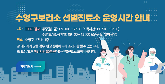 수영구보건소 선별진료소 운영시간 안내
시간  PCR 검사  –  주중(월~금):  09 : 00 ~ 17 : 50  (소독시간: 11 : 50 ~ 13 : 00)

                     주말(토,일), 공휴일:  09 : 00 ~ 13 : 00  (소독시간 없이 운영)

장소  수영구 보건소  1층 
※ 대기자가 많을 경우, 현장 상황에 따라 조기마감 될 수 있습니다.
※ 오전/오후 마감시간 30분 전에는 선별진료소 도착 바랍니다. 
자세히보기