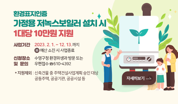 환경표지인증 가정용 저녹스보일러로 설치 시 1대당 10만원 지원 환경표지인증 가정용 저녹스보일러로 설치 시 1대당 10만원 지원 (저소득층 60만원)
사업기간 : 2023. 2. 1. ~ 12. 13.까지 ※예산 소진 시 사업종료
신청장소 및 문의 : 수영구청 환경위생과 방문 또는 우편접수☎610-4392
※ 지원제외 : 신축건물 중 주택건설사업계획 승인 대상 공동주택,
공공기관, 공공시설 등
자세히보기>