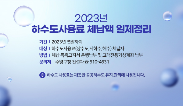 2023년 하수도사용료 체납액 일제정리 2023년 하수도사용료 체납액 일제정리
○ 기  간 : 2023년 연말까지
○ 대  상 : 하수도사용료(상수도,지하수,해수) 체납자 
○ 방  법 : 체납 독촉고지서 은행납부 및 고객전용가상계좌 납부
○ 문의처 : 수영구청 건설과 ☎ 610-4631
   ※ 하수도 사용료는 깨끗한 공공하수도 유지,관리에 사용됩니다.