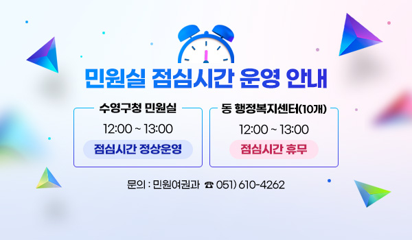 민원실 점심시간 운영 안내 민원실 점심시간 운영 안내
수영구청 민원실 : 12:00 ~ 13:00 점심시간 정상운영
동 행정복지센터(10개) : 12:00 ~ 13:00 점심시간 휴무
문의 : 민원여권과  ☎ 051)610-4262