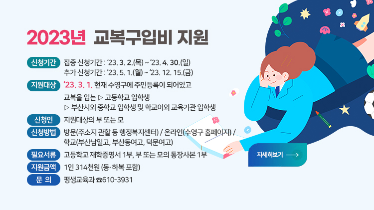 2023년 교복구입비 지원
신청기간
-집중 신청기간 : ‘23. 3. 2.(목) ~ 2023. 4. 30.(일)
-추가 신청기간 : ’23. 5. 1.(월) ~ 2023. 12. 15.(금)
지원대상 : 2023. 3. 1. 현재 수영구에 주민등록이 되어있고, 교복을 입는
-고등학교 입학생
-부산시외 중학교 및 학교이외 교육기관 입학생
신 청 인 : 지원대상의 부 또는 모
신청방법 : 방문(주소지 관할 동 행정복지센터) / 온라인(수영구 홈페이지) / 
 학교(부산남일고, 부산동여고, 덕문여고)
필요서류 : 고등학교 재학증명서 1부, 부 또는 모의 통장사본 1부
지원금액 : 1인 314천원(동,하복 포함)
문    의 : 평생교육과 610-3931