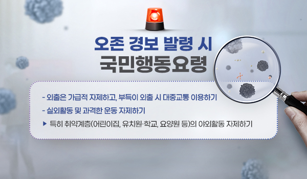 오존 경보 발령 시 국민행동요령 오존 경보 발령 시 국민행동요령
외출은 가급적 자제하고, 부득이 외출 시 대중교통 이용하기
실외활동 및 과격한 운동 자제하기
▹특히 취약계층(어린이집, 유치원·학교, 요양원 등)의 야외활동 자제하기