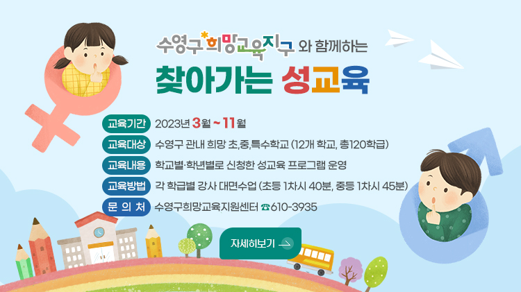 수영구 희망교육지구와 함께하는 찾아가는 성교육

❍ 교육기간 : 2023년 3월 ~ 11월 
❍ 교육대상 : 수영구 관내 8개 초등학교, 3개 중학교 총 120학급
❍ 교육내용 : 학교별·학년별로 신청한 성교육 프로그램 운영
❍ 교육방법 : 각 학급별 강사 대면수업(초등 1차시 40분, 중등 1차시 45분)
❍ 문의처 : 수영구희망교육지원센터 ☎610-3935
(자세히보기)