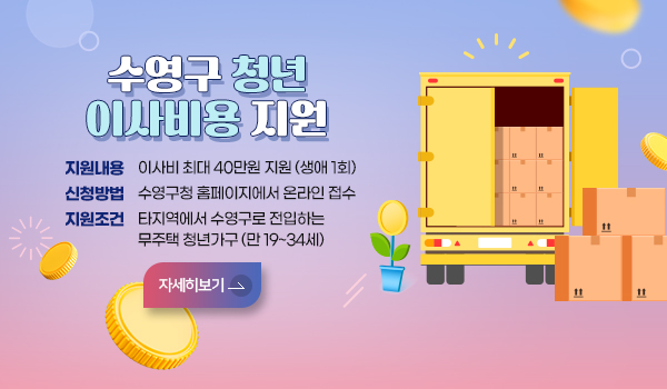 수영구 청년 이사비용 지원사업 수영구 청년 이사비용 지원사업
지원내용:이사비 최대 40만원 지원(생애 1회)
신청방법:수영구청 홈페이지에서 온라인 접수
지원조건:타지역에서 수영구로 전입하는 1인 청년가구(만 19~34세)
자세히보기>