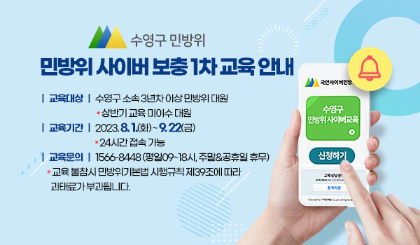 민방위 사이버 보충 1차 교육 안내
□ 교육대상 : 수영구 소속 3년차 이상 민방위 대원
   * 상반기 교육 미이수 대원        
□ 교육기간 : 2023.8.1.(화)~9.22(금)
   * 24시간 접속 가능
□ 교육문의 : 1566-8448 (평일09~18시, 주말&공휴일 휴무)
   * 교육 불참시 민방위기본법 시행규칙 제39조에 따라 과태료가 부과됩니다.