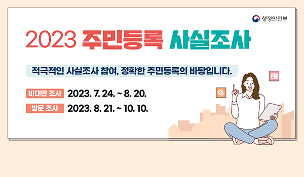 2023주민등록 사실조사 행정안전부
2023주민등록 사실조사
적극적인 사실조사 참여, 정확한 주민등록의 바탕입니다.
비대면조사 2023.7.24.~8.20.
방문조사 2023.8.21.~10.10.