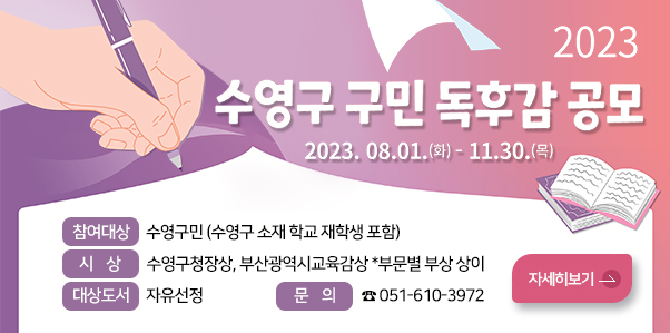 2023년 수영구 구민독후감 공모
2023. 8. 1.(화) ~ 11. 30.(목)
참여대상 : 수영구민(수영구 소재 학교 재학생 포함)
시 상 : 수영구청장상, 부산광역시교육감상 *부문별 부상 상이
대상도서 : 자유선정
문 의 : ☎051-610-3972
자세히 보기