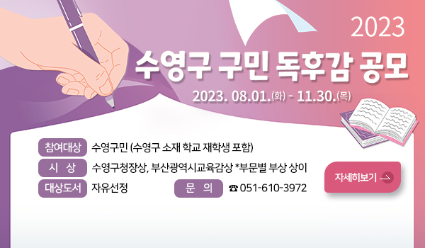 2023년 수영구 구민독후감 공모 2023년 수영구 구민독후감 공모
2023. 8. 1.(화) ~ 11. 30.(목)
참여대상 : 수영구민(수영구 소재 학교 재학생 포함)
시 상 : 수영구청장상, 부산광역시교육감상 *부문별 부상 상이
대상도서 : 자유선정
문 의 : ☎051-610-3972
자세히 보기