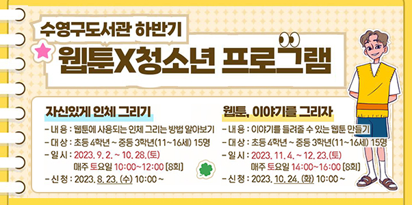 수영구도서관 하반기 웹툰x청소년프로그램
자신있게 인체그리기
내용:웹툰에 사용되는 인체 그리는 방법 알아보기
대상:초등4학년~중등 2학년(11~16세)15명
일시:2023.9.2.~10.28.(토) 매주토요일 10:00~12:00(8회)
신청:2023.8.23.(수) 10:00~

웹툰,이야기를 그리자
내용:이야기를 들려줄 수 있는 웹툰 만들기
대상:초등 4학년~중등 3학년(11~16세) 15명
일시:2023.11.4.~12.23.(토) 매주 토요일 14:00~16:00(8회)
신청:2023.10.24.(화)10:00~
