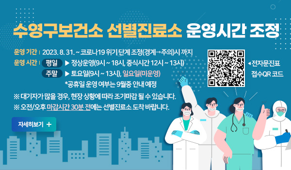 수영구보건소 선별진료소 운영시간 조정 수영구보건소 선별진료소 운영시간 조정

○ 운영 기간  2023. 8. 31. ~ 코로나19 위기 단계 조정(경계→주의)시 까지
○ 운영 시간 
  - 평일 ▶ 정상운영(9시 ~ 18시, 중식시간 12시 ~ 13시)
  - 주말 ▶ 토요일(9시 ~ 13시), 일요일(미운영) 
            *공휴일 운영 여부는 9월중 안내 예정

※ 대기자가 많을 경우, 현장 상황에 따라 조기마감 될 수 있습니다.
※ 오전/오후 마감시간 30분 전에는 선별진료소 도착 바랍니다.
전자문진표 접수 QR 코드(https://covid19m.kdca.go.kr/phc/21700079으로 이동)
자세히보기