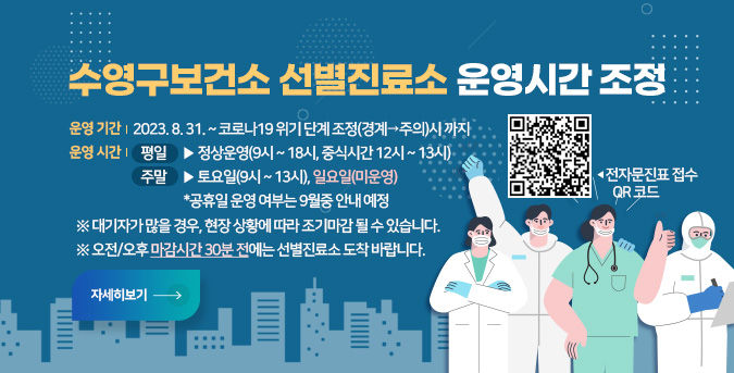 수영구보건소 선별진료소 운영시간 조정

○ 운영 기간  2023. 8. 31. ~ 코로나19 위기 단계 조정(경계→주의)시 까지
○ 운영 시간 
  - 평일 ▶ 정상운영(9시 ~ 18시, 중식시간 12시 ~ 13시)
  - 주말 ▶ 토요일(9시 ~ 13시), 일요일(미운영) 
            *공휴일 운영 여부는 9월중 안내 예정

※ 대기자가 많을 경우, 현장 상황에 따라 조기마감 될 수 있습니다.
※ 오전/오후 마감시간 30분 전에는 선별진료소 도착 바랍니다.
전자문진표 접수 QR 코드(https://covid19m.kdca.go.kr/phc/21700079으로 이동)
자세히보기
