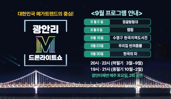 9월 드론라이트쇼 대한민국 메가트렌드의 중심!
광안리M 드론라이트쇼
9월 프로그램 안내
9월 2일: 정글탐험대
9월 9일:캠핑
9월 16일: 수영구 한국지역도서전
9월 23일: 우리집 반려동물
9월 30일: 한국의 미
20시· 22시 (하절기 3월~9월)
19시· 21시 (동절기 10월~2월)
광안리해변 매주 토요일, 2회 공연