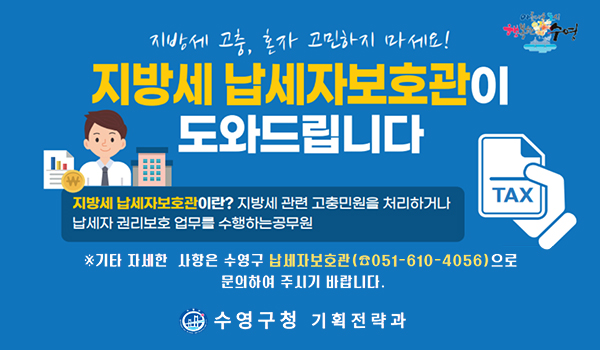 지방세 납세자보호관 지방세 고충, 혼자 고민하지 마세요!
지방세 납세자보호관이 도와드립니다
지방세 납세자보호관이란? 지방세관련 고충민원을 처리하거나 납세자 권리보호 업무를 수행하는 공무원
기타 자세한 사항은 수영구 납세자보호관051-610-4056으로 문의하여 주시기 바랍니다
수영구청 기획전략과