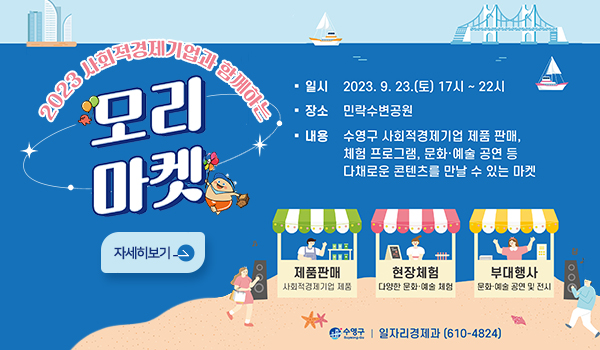 2023 사회적경제기업과 함께하는 모리마켓
자세히보기>
일시 : 2023.9.23.(토) 17시~22시
장소 : 민락수변공원
내용 : 수영구사회적경제기업 제품판매, 
체험프로그램,문화예술공연등
다채로운 콘텐츠를 만날 수 있는 마켓
제품판매-사회적경제기업 제품
현장체험-다양한문화예술체험
부대행사-문화예술공연및전시
수영구 일자리경제과 610-4824