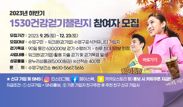 2023년 하반기 1530건강걷기챌린지 참여자 모집 2023년 하반기 1530건강걷기챌린지 참여자 모집
   모집기간 : 2023. 9. 25.(월) ~ 12. 23.(토)
   모집대상 : 수영구민 ➣ 워크온(걷기앱) 수영구공식커뮤니티 가입자 
   걷기목표 : 90일 동안 630,000보 걷기 수행하기 ➣ 하루 최대 1만보 인정
   사업내용 : 워크온(걷기앱) 활용 자율 걷기 및 걷기목표 달성
   성공물품 : 온누리상품권(5,000원권) ※선착순 400명
   문    의 : 수영구보건소 ☎610-5667, 5616
바로가기
