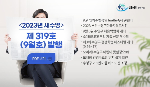 새수영 수영구보
2023년 새수영 제 319호(9월호) 발행
PDF 보기
- 9.9. 민락수변공원 트로트축제 열린다
- 2023 부산수영구한국지역도서전
- 9월 6일 수영구 채용박람회 개최
- 소개합니다! 우리 가족 신문 우수작 
- 제3회 수영구 평생학습 페스티벌 개최(9.16~17)
- 모여라! 수영구 어린이 풋살장으로!
- 모래함 인명구조함 위치 쉽게 확인
- 수영구 2-1번 마을버스 노선 조정