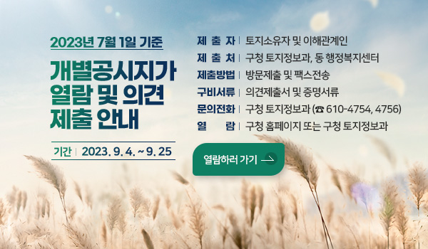 2023년 7월 1일 기준 개별공시지가 열람 및 의견제출 안내
기간 : 2023. 9. 4. ~ 9. 25.
제출자 : 토지소유자 및 이해관계인
제출처 : 구청 토지정보과, 동 행정복지센터
제출방법 : 방문제출 및 팩스전송
구비서류 : 의견제출서 및 증명서류
문의전화 : 구청 토지정보과(☎ 610-4754, 4756)
열람 : 구청 홈페이지 또는 구청 토지정보과
열람하러가기