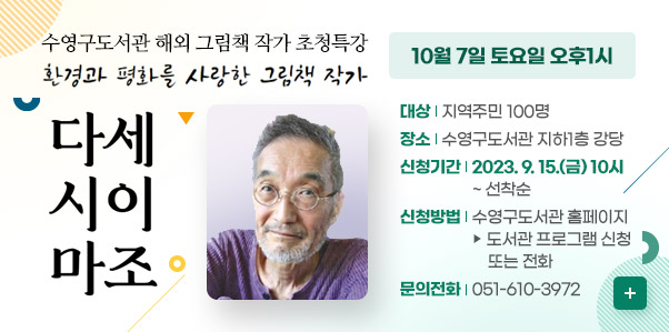 수영구도서관 해외 그림책 작가 초청특강
환경과 평화를 사랑한 그림책 작가
다시마 세이조

10월 7일 토요일 오후1시
대상 : 지역주민 100명
장소 : 수영구도서관 지하1층 강당
신청기간 : 2023.9.15.(금) 10시~선착순
신청방법: 수영구도서관 홈페이지 - 도서관 프로그램 신청 또는 전화
문의전화 : 051-610-3972
자세히보기