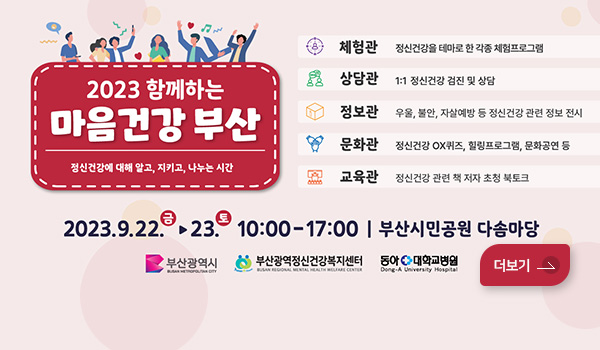 2023 함께하는 마음건강 부산
정신건강에 대해 알고, 지키고, 나누는 시간
체험관 : 정신건강을 테마로 한 각종 체험프로그램
상담관 : 1:1 정신건강 검진 및 상담
정보관 : 우울, 불안, 자살예방 등 정신건강 관련 정보 전시
문화관 : 정신건강 OX퀴즈, 힐링프로그램, 문화공연 등
교육관 : 정신건강 관련 책 저자 초청 북토크
2023.09.22(금)~23.(토) 10:00~17:00 부산시민공원 다솜마당
부산광역시 / 부산광역시정신건강복지센터 / 동아대학교병원
더보기
