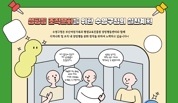 성평등실천계획 관련 홍보 성평등 조직문화를 위한 수영구청의 실천계획
수영구청은 부산여성가족과 평생교육진흥원 양성평등센터와 함께
지역사회 및 조직 내 양성평등 문화 장착을 위하여 노력하고 있습니다~!
사람1. 저기 옮길게 있는데 우리 남직원들이 좀 옮길까?
사람2. 성평등 조직문화를 위해서 우리의 사소한 선입견부터 바꿔보는 건 어떨까요?
사람2. 팀장님 남자는 무조건 힘이 세다고 생각하는건 편견이에요.