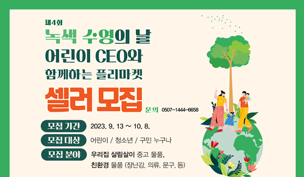 어린이 ceo와 함께하는 플리마켓 셀러모집 제4회 녹색 수영의 날
어린이 ceo와 함께하는 플리마켓 셀러모집
문의: 0507-1444-6658
모집기간: 2023. 9.13 ~10.8
모집대상: 어린이/청소년/구민 누구나
모집분야: 우리집 살림살이 중고 물품, 친화경 물품(장난감, 의류 ,문구 등)