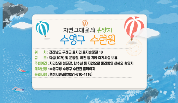 자연그대로의 휴양지 수영구 수련원
위치: 전라남도 구례군 토지면 토지송정길 18
규모: 객실(10개) 및 운동장, 하천 등 기타 휴게시설 보유
주변여건: 지리산과 섬진강, 한수천 등 자연으로 둘러쌓인 천혜의 휴양지
예약신청: 수영구청 수영구 수련원 홈페이지
문의사항: 행정지원과(☎051-610-4116)