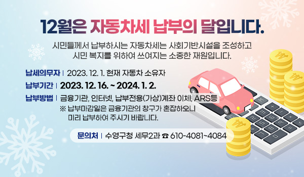 12월은 자동차세 납부의 달입니다.
시민들께서 납부하시는 자동차세는 사회기반시설을 조성하고
시민 복지를 위하여 쓰여지는 소중한 재원입니다.
납세의무자 : 2023. 12. 1. 현재 자동차 소유자
납부기간 : 2023. 12. 16. ~ 2024. 1. 2.
납부방법 : 금융기관, 인터넷, 납부전용(가상)계좌 이체, ARS등 
※ 납부마감일은 금융기관의 창구가 혼잡하오니 미리 납부하여 주시기 바랍니다.
문의처 : 수영구청 세무2과   ☎ 610-4081~4084