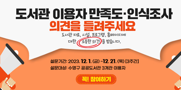 도서관 이용자 만족도, 인식조사
의견을 들려주세요
도서관 자료, 시설, 프로그램, 홈페이지에 대한 소중한 의견을 받습니다.
설문기간: 2023. 12. 1. (금) ~12. 21. (목) [3주간]
설문대상: 수영구 공공도서관 3개관 이용자