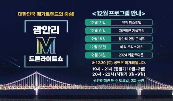 대한민국 메가트렌드의 중심!
광안리M 드론라이트쇼
12월 프로그램 안내
12 월 2 일 뮤직 페스티벌
12 월 9 일 따끈따끈 겨울간식
12 월 16 일 광안리 연말 콘서트
12 월 23 일 메리 크리스마스
12 월 31 일 2024 카운트다운 
※ 12.30.(토) 공연은 미개최됩니다.
19시, 21시 (동절기 10월~2월)
20시, 22시 (하절기 3월~9월)
광안리해변 매주 토요일,2회공연