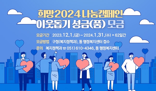 희망2024 나눔캠페인 이웃돕기 성금(품) 모금
모금기간 : 2023. 12. 1.(금) ~ 2024. 1. 31.(수) ▷62일간
모금방법 : 구청(복지정책과), 동 행정복지센터 접수
문의 : 복지정책과 ☎ 051)610-4346, 동 행정복지센터