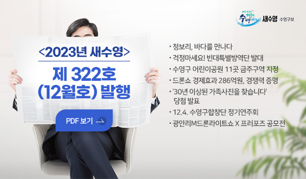 새수영 수영구보
2023년 새수영 제 322호(12월호) 발행
PDF 보기
- 청보리, 바다를 만나다
- 걱정마세요! 빈대특별방역단 발대
- 수영구 어린이공원 11곳 금주구역 지정
- 드론쇼 경제효과 286억원, 경쟁력 증명
- ‘30년 이상된 가족사진을 찾습니다’ 당첨 발표
- 12.4. 수영구합창단 정기연주회
- 광안리M드론라이트쇼 X 프러포즈 공모전