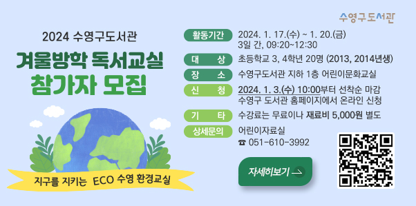2024 수영구도서관 겨울방학 독서교실 참가자 모집
지구를 지키는 eco수영 환경교실
활동기간:2024.1.17.(수)~1.20.(금) 3일 간, 09:20~12:00
대상;초등학교 3,4학년 20명 (2023,2014년생)
장소;수영구도서관 지하1층 어린이문호ㅘ교실
신청;2024.1.3.(수) 10:00부터 선착순 마감 수영구 도서관 홈페이지에서 온라인 신청
기타:수강료는 무료이나 재료비 5,000원 별도
상세문의:어린이자료실 051-610-3998
자세히보기>
(https://www.suyeong.go.kr/reserve/board/view.suyeong?boardId=BBS_0000152&startPage=1&menuCd=DOM_000001801007001000&dataSid=242774)