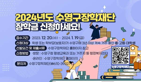2024년도 수영구장학재단 장학금 신청하세요!
접수기간 : 2023. 12. 20.(수) ∼ 2024. 1. 19.(금)
신청대상 : 학생 또는 학부모(보호자)가 수영구에 3년 이상 계속 거주 중인 중·고등·대학생 
선발요건 및 제출서류 : 수영구장학재단 홈페이지 참고
신청방법
    ▷ 방  문 : 수영구청 평생교육과 또는 거주지 동 행정복지센터
    ▷ 온라인 : 수영구장학재단 홈페이지
문 의 처 : 수영구장학재단(☎610-3932)
qr코드-수영구장학재단 이동(https://www.suyeong.go.kr/janghak/index.suyeong)