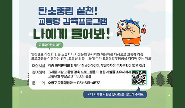 탄소중립 실천! 교통량 감축프로그램 탄소중립 실천! 교통량 감축프로그램
나에게 물어봐!
교통수요관리제도
일정규모 이상의 건물 소유자가 시설물의 종사자와 이용자를 대상으로 교통량 감축 프로그램을 이행하는 경우, 교통량 감축 비율에 따라 교통유발부담금을 경감해 주는 제도
대상시설 각층 바닥면적의 합계가 1천㎡이상이며 부성주차장 주차구획이 10면이상
참여혜택 6개월 이상 교통량 감축 프로그램을 이해한 시설을 소유자에게 교통유발 부담금 3~30%경감
문의 수영구 교통행정과 051-610-4572
https://www.suyeong.go.kr/traffic/index.suyeong?menuCd=DOM_000000403002000000
기타 자세한 사항은 qr코드를 참고해 주세요.