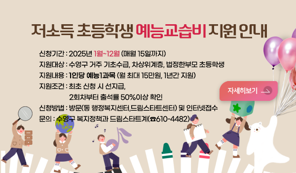 저소득 초등학생 예능교습비 지원 저소득 초등학생 예능교습비 지원 안내
신청기간 : 2025년 1월~12월 (매월 15일까지)
지원대상 : 수영구 거주 기초수급, 차상위계층, 법정한부모 초등학생 
지원내용 : 1인당 예능1과목 (월 최대 15만원, 1년간 지원)
지원조건 : 최초 신청 시 선지급, 
                   2회차부터 출석률 50%이상 확인
신청방법 : 방문(동 행정복지센터,드림스타트센터) 및 인터넷접수
문의 : 수영구 복지정책과 드림스타트계(☎610-4482)
자세히보기