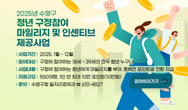 2025년 수영구 청년 구정참여 마일리지 및 인센티브 제공사업 2025년 수영구 청년 구정참여 마일리지 및 인센티브 제공사업
사업기간 : 2025. 1월 ~ 12월
참여대상 : 구정에 참여하는 18세 ~ 39세의 전국 청년 누구나
사업내용 : 구정에 참여하는 청년에게 마일리지를 부여, 동백전 포인트로 전환 지급
지원규모 : 550여명, 1인 연 최대 10만 포인트(10만원)
문의 : 구영구청 일자리경제과 ☎ 610-4827
참여하러가기