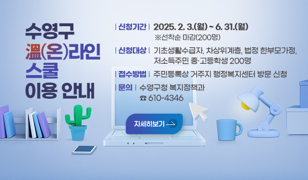 수영구 溫(온)라인 스쿨 이용 안내 수영구 溫(온)라인 스쿨 이용 안내
신청기간 : 2025.2.3.(월) ~ 6.31.(월) ※ 선착순 마감(200명)
신청대상 : 기초생활수급자, 차상위계층, 법정 한부모가정, 저소득주민 중·고등학생 200명
접수방법 : 주민등록상 거주지 동 행정복지센터 방문 신청
문의 : 수영구청 복지정책과 ☎)610-4346
자세히 보기