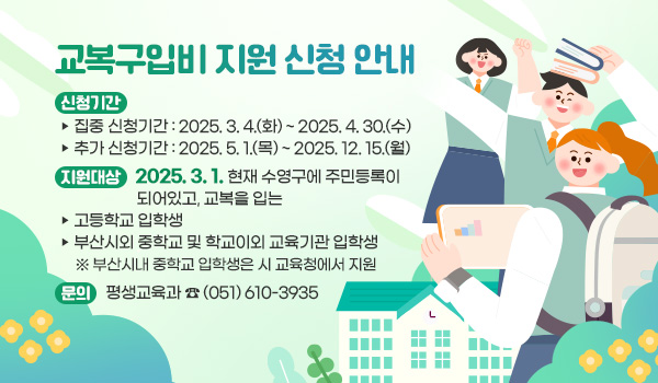 교복구입비 지원 신청 안내 신청기간
  ▷ 집중 신청기간 : 2025. 3. 4.(화) ~ 2025. 4. 30.(수)
  ▷ 추가 신청기간 : 2025. 5. 1.(목) ~ 2025. 12. 15.(월)
지원대상 : 2025. 3. 1. 현재 수영구에 주민등록이 되어있고, 교복을 입는
  ▷ 고등학교 입학생
  ▷ 부산시외 중학교 및 학교이외 교육기관 입학생
   ※ 부산시내 중학교 입학생은 시 교육청에서 지원 

문의 : 평생교육과 ☎ (051) 610-3935