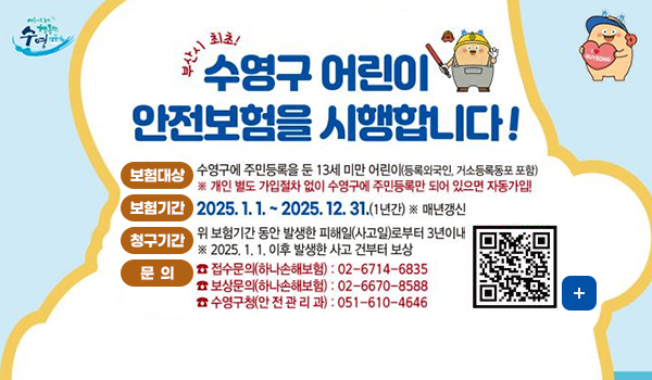 수영구 어린이 안전보험 수영
부산시 최초! 수영구 어린이 안전보험을 시행합니다!
보험대상 수영구에 주민등록을 둔 13세 미만 어린이(등록외국인, 거소등록동포 포함)
*개인 별도 가입저차 없이 수영구에 주민등록만 되어 있으면 자동가입!
보험기간 2025.1.1.~2025.12.31.(1년간)*매년갱신
청구기간 위 보험기간 동안 발생한 피해일(사고일)로부터 3년이내 *2025.1.1.이후 발생한 사고 건부터 보상
문의 접수문의(하나손해보험) 02-6714-6835
보상문의(하나손해보험) 02-6670-8588
수영구청(안전관리과) 051-610-4646
(QR코드 링크: https://m.site.naver.com/1l3fw)
더보기+