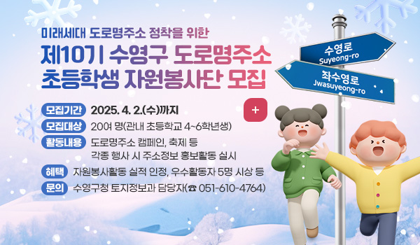 미래세대 도로명주소 정착을 위한
제10기 수영구 도로명주소 초등학생 자원봉사단 모집

모집기간 : 2025. 4. 2.(수)까지 
모집대상 : 20여 명(관내 초등학교 4~6학년생)
활동내용 : 도로명주소 캠페인, 축제 등 각종 행사 시 주소정보 홍보활동 실시
혜택 : 자원봉사활동 실적 인정, 우수활동자 5명 시상 등
문의 : 수영구청 토지정보과 담당자(☎ 051-610-4764)
자세히보기