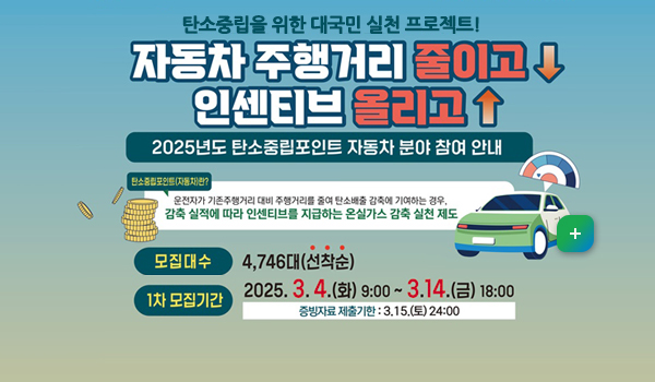 탄소중립을 위한 대국민 실천 프로젝트!
자동차 주행거리 줄이고 인센티브 올리고
2025년도 탄소중립포인트 자동차 분야 참여 안내
탄소중립포인트(자동차)란?
운전자가 기존 주행거리 대비 주행거리를 줄여 탄소배출 감축에 기여하는 경우,
감축 실적에 따라 인센티브를 지급하는 온실가스 감축 실천 제도
-모집대수:4,746대(선착순)
-1차: 모집기간: 2025. 3.4.(화) 09:00~ 3.14.(금) 18:00
-증빙자료제출기한: 3.15.(토) 24:00
자세히보기