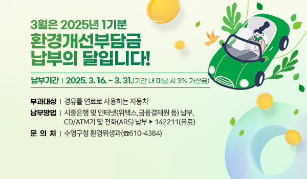 3월은 2025년 1기분 
환경개선부담금 납부의 달입니다!
납부기간 : 2025. 3. 16. ~ 3. 31.(기간 내 미납 시 3% 가산금)
부과대상 : 경유를 연료로 사용하는 노후자동차
납부방법 : 시중은행 및 인터넷(위택스,금융결재원 등) 납부, 
               CD/ATM기 및 전화(ARS) 납부 ☞ 142211(유료)
문의처 : 수영구청 환경위생과(☎610-4384)