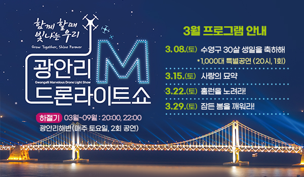 함께 할때 빛나는 우리
광안리M드론라이트쇼 
3월 프로그램 안내
3. 08.(토) 수영구 30살 생일을 축하해 
              10000대 특별공연(20시, 1회)
3.15.(토) 사랑의 묘약
3.22.(토)  홈런을 노려라!
3.29.(토) 잠든 봄을 깨워라! 

하절기 3월~9월 : 20:00, 22:00
광안리해변(매주 토요일, 2회 공연)