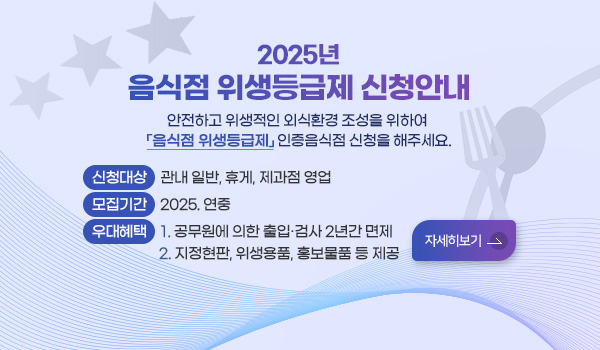 2025년 음식점 위생등급제 신청 안내
안전하고 위생적인 외식환경 조성을 위하여 「음식점 위생등급제」 인증음식점 신청을 해주세요. 
- 신청대상 : 관내 일반, 휴게, 제과점 영업
- 모집기간 : 2025. 연중
- 우대혜택 : 1. 공무원에 의한 출입·검사 2년간 면제 
             2. 지정현판, 위생용품, 홍보물품 등 제공 
자세히보기