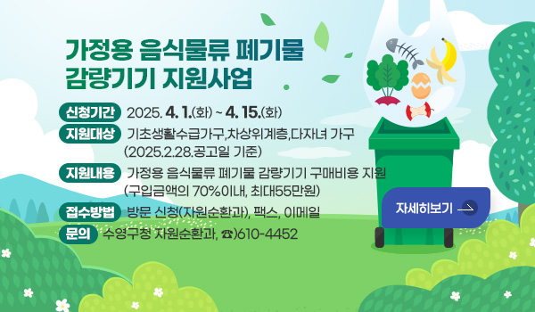가정용 음식물류 폐기물 감량기기 지원사업 
신청기간 : 2025.4.1.(화) ~ 4.15.(화) 
지원대상 : 기초생활수급가구,차상위계층,다자녀 가구(2025.2.28.공고일 기준)
지원내용 : 가정용 음식물류 폐기물 감량기기 구매비용 지원
              (구입금액의 70%이내, 최대55만원)
접수방법 : 방문 신청(자원순환과), 팩스, 이메일
문의 : 수영구청 자원순환과, ☎)610-4452
자세히보기